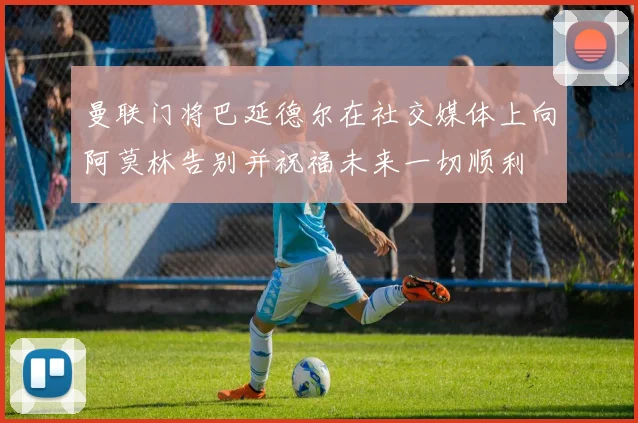 曼联门将巴延德尔在社交媒体上向阿莫林告别并祝福未来一切顺利