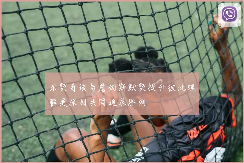 东契奇谈与詹姆斯默契提升彼此理解更深刻共同追求胜利