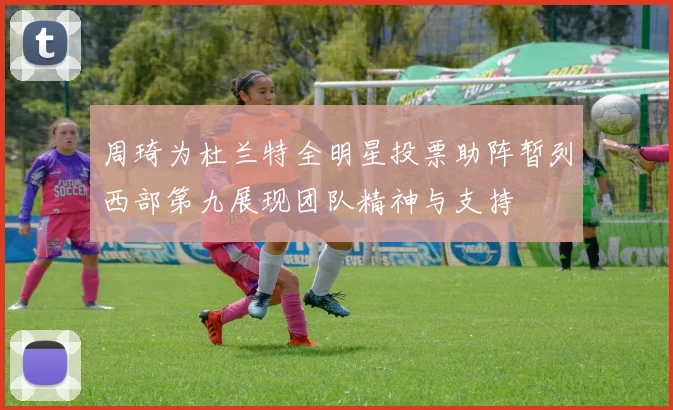 周琦为杜兰特全明星投票助阵暂列西部第九展现团队精神与支持