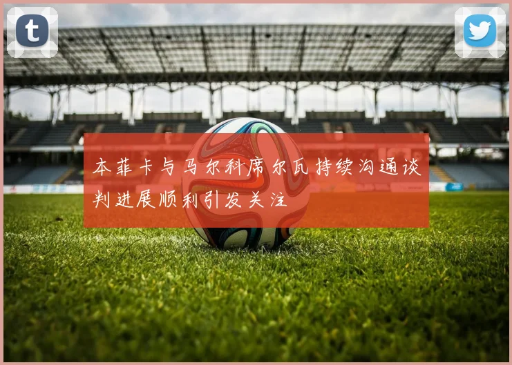 本菲卡与马尔科席尔瓦持续沟通谈判进展顺利引发关注