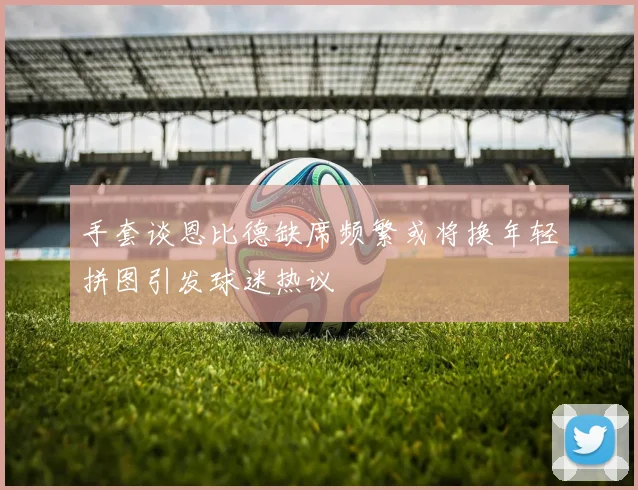 手套谈恩比德缺席频繁或将换年轻拼图引发球迷热议