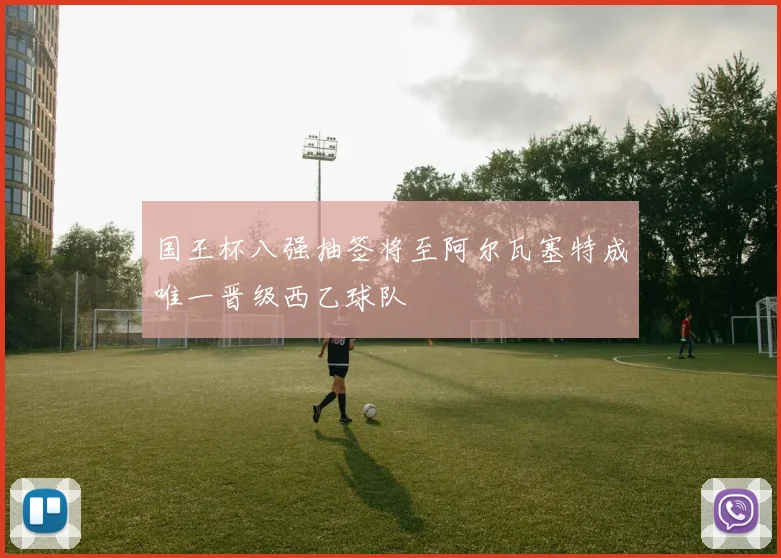 国王杯八强抽签将至阿尔瓦塞特成唯一晋级西乙球队