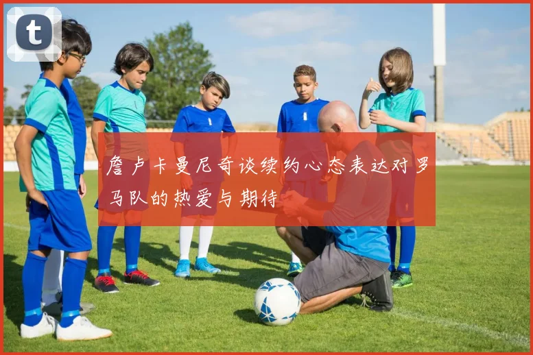 詹卢卡曼尼奇谈续约心态表达对罗马队的热爱与期待