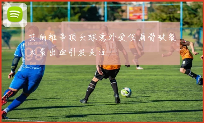 艾纳维争顶头球意外受伤眉骨破裂大量出血引发关注