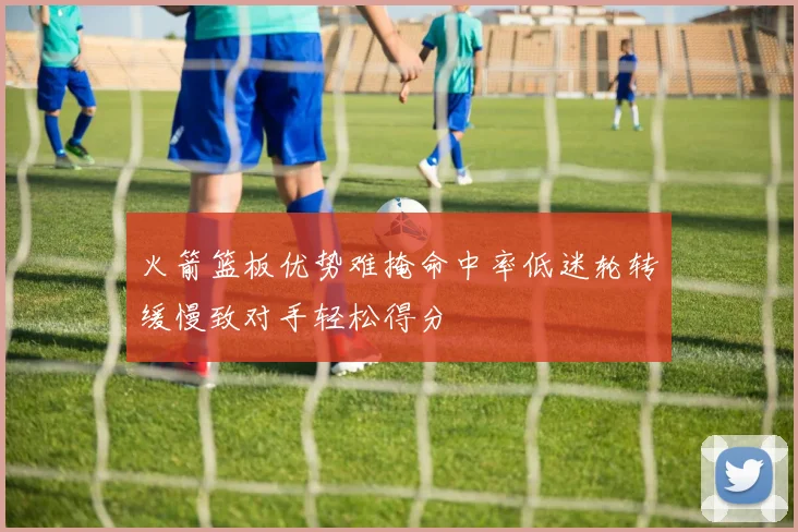 火箭篮板优势难掩命中率低迷轮转缓慢致对手轻松得分