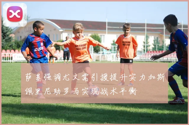 萨基强调尤文需引援提升实力加斯佩里尼助罗马实现战术平衡