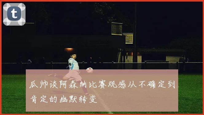 瓜帅谈阿森纳比赛观感从不确定到肯定的幽默转变