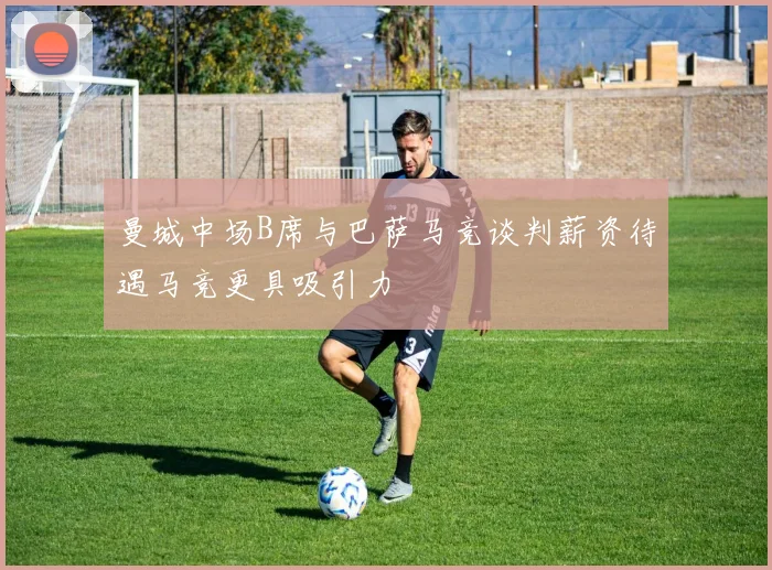 曼城中场B席与巴萨马竞谈判薪资待遇马竞更具吸引力