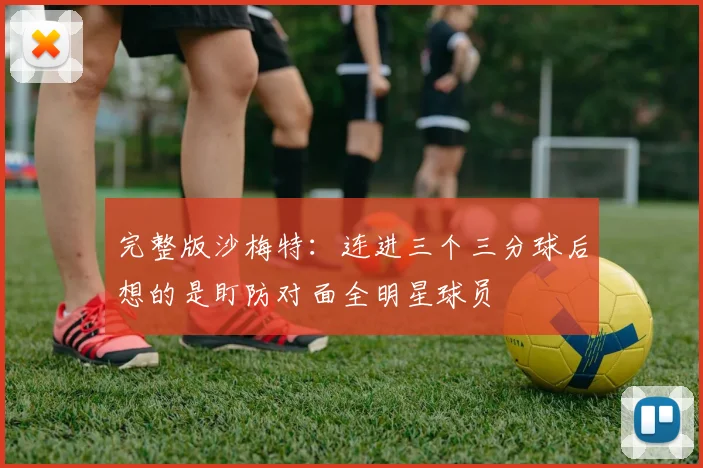 完整版沙梅特：连进三个三分球后想的是盯防对面全明星球员