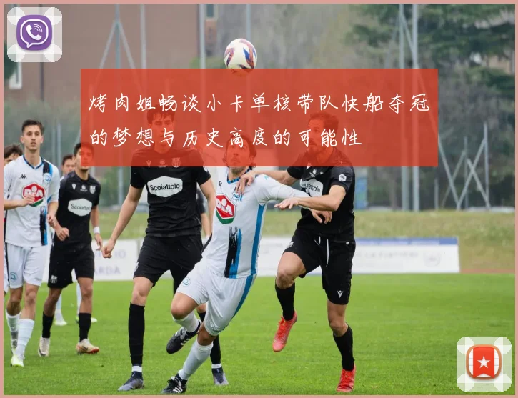 烤肉姐畅谈小卡单核带队快船夺冠的梦想与历史高度的可能性